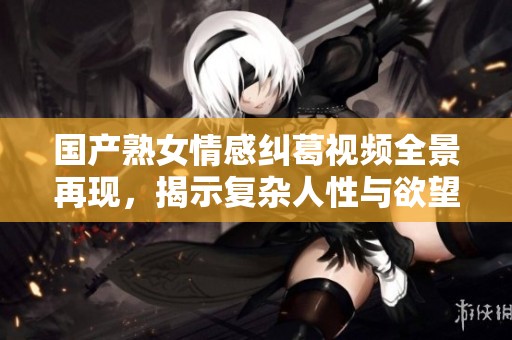 国产熟女情感纠葛视频全景再现，揭示复杂人性与欲望关系