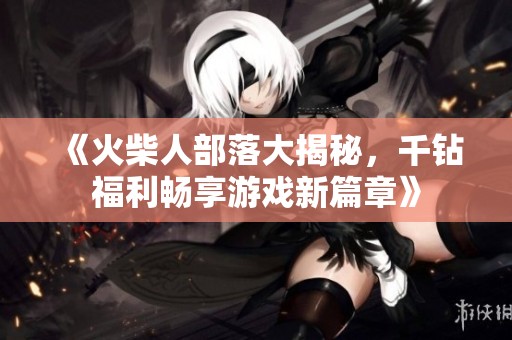 《火柴人部落大揭秘，千钻福利畅享游戏新篇章》