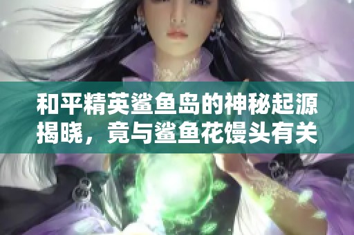 和平精英鲨鱼岛的神秘起源揭晓，竟与鲨鱼花馒头有关！