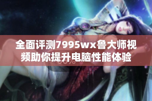 全面评测7995wx鲁大师视频助你提升电脑性能体验