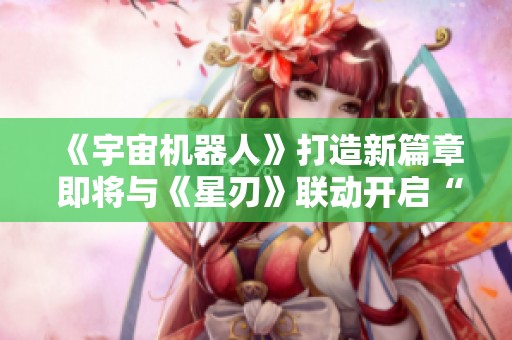 《宇宙机器人》打造新篇章 即将与《星刃》联动开启“油腻师姐”合作