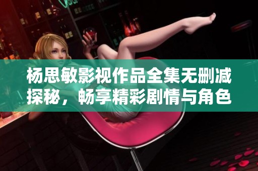杨思敏影视作品全集无删减探秘，畅享精彩剧情与角色魅力