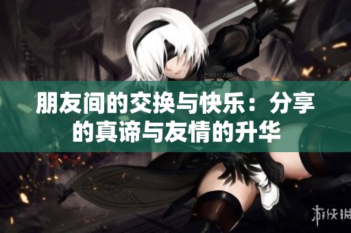 朋友间的交换与快乐：分享的真谛与友情的升华