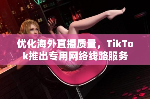 优化海外直播质量，TikTok推出专用网络线路服务
