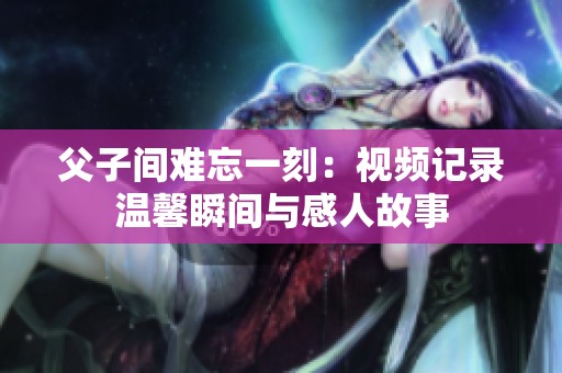 父子间难忘一刻：视频记录温馨瞬间与感人故事