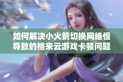 如何解决小火箭切换网络慢导致的格来云游戏卡顿问题