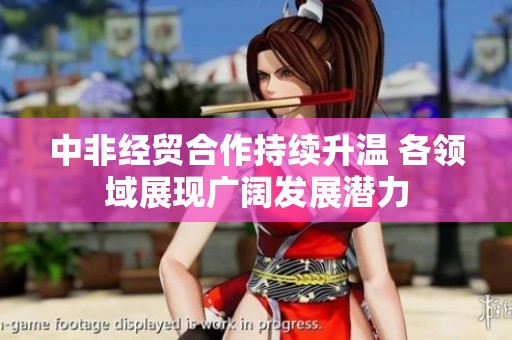 中非经贸合作持续升温 各领域展现广阔发展潜力
