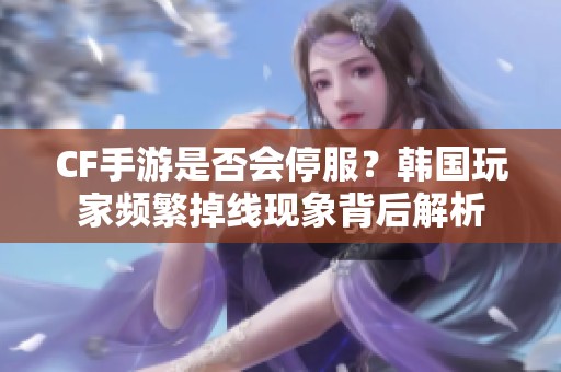 CF手游是否会停服？韩国玩家频繁掉线现象背后解析