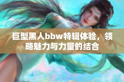 巨型黑人bbw特辑体验，领略魅力与力量的结合