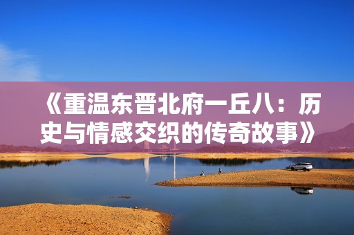 《重温东晋北府一丘八：历史与情感交织的传奇故事》