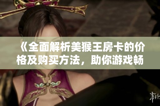 《全面解析美猴王房卡的价格及购买方法，助你游戏畅玩》