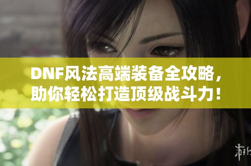 DNF风法高端装备全攻略，助你轻松打造顶级战斗力！