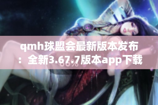 qmh球盟会最新版本发布：全新3.67.7版本app下载指南
