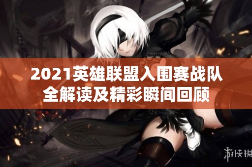 2021英雄联盟入围赛战队全解读及精彩瞬间回顾
