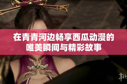 在青青河边畅享西瓜动漫的唯美瞬间与精彩故事