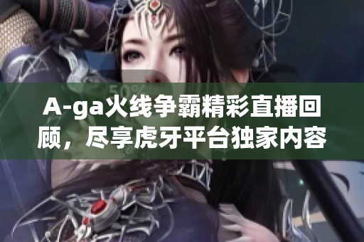 A-ga火线争霸精彩直播回顾，尽享虎牙平台独家内容