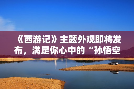 《西游记》主题外观即将发布，满足你心中的“孙悟空”梦想