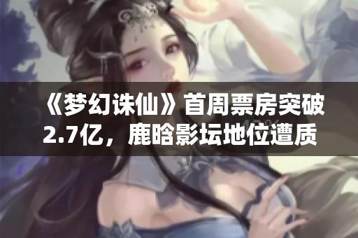 《梦幻诛仙》首周票房突破2.7亿，鹿晗影坛地位遭质疑