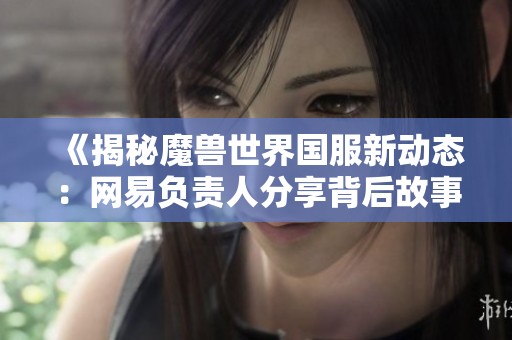 《揭秘魔兽世界国服新动态：网易负责人分享背后故事与未来规划》