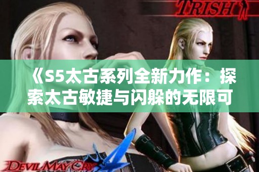 《S5太古系列全新力作：探索太古敏捷与闪躲的无限可能》