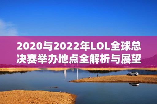 2020与2022年LOL全球总决赛举办地点全解析与展望
