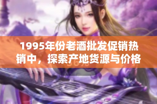 1995年份老酒批发促销热销中，探索产地货源与价格优惠