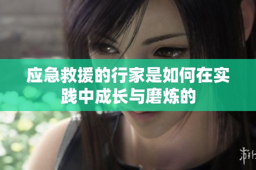 应急救援的行家是如何在实践中成长与磨炼的