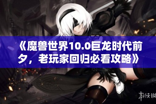 《魔兽世界10.0巨龙时代前夕，老玩家回归必看攻略》