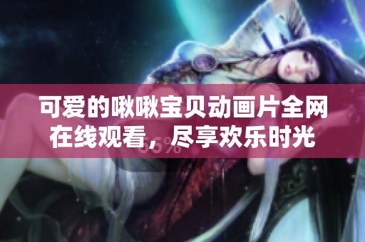 可爱的啾啾宝贝动画片全网在线观看，尽享欢乐时光