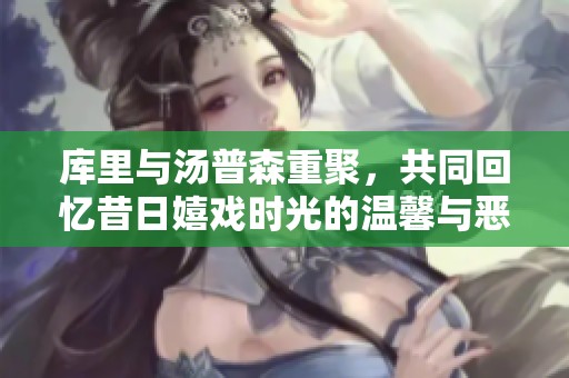 库里与汤普森重聚，共同回忆昔日嬉戏时光的温馨与恶搞