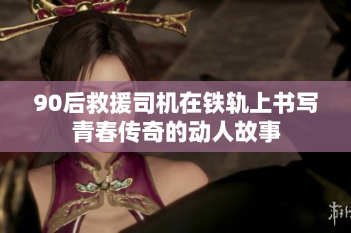 90后救援司机在铁轨上书写青春传奇的动人故事
