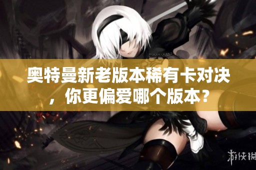 奥特曼新老版本稀有卡对决，你更偏爱哪个版本？