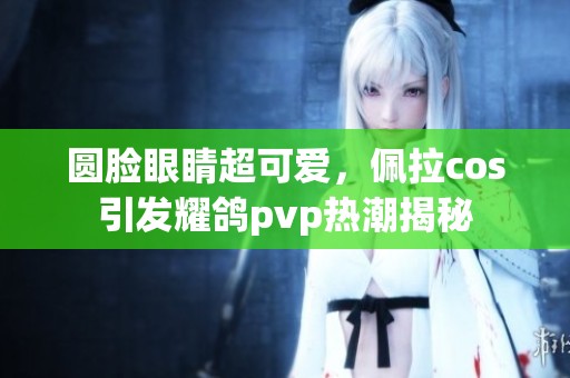 圆脸眼睛超可爱，佩拉cos引发耀鸽pvp热潮揭秘