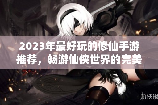 2023年最好玩的修仙手游推荐，畅游仙侠世界的完美选择