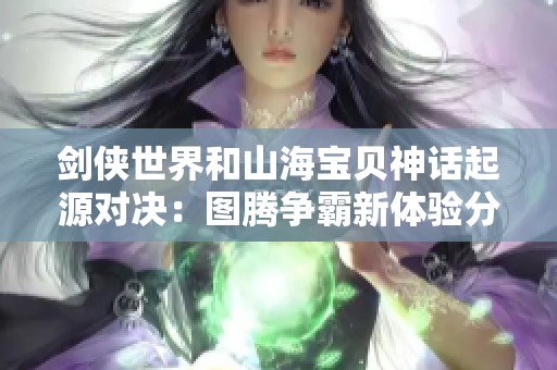 剑侠世界和山海宝贝神话起源对决：图腾争霸新体验分析