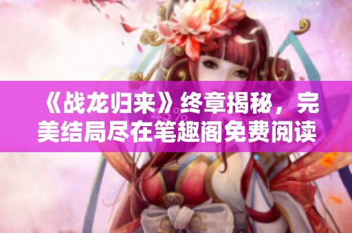 《战龙归来》终章揭秘，完美结局尽在笔趣阁免费阅读！