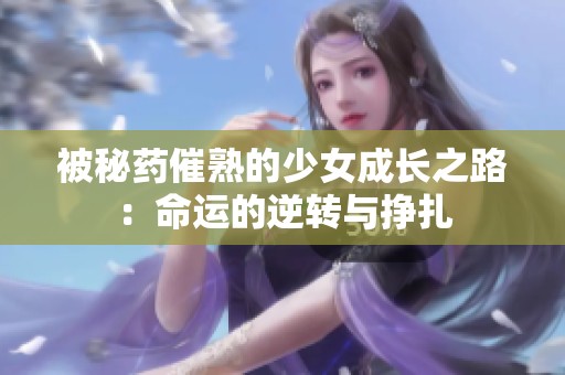 被秘药催熟的少女成长之路：命运的逆转与挣扎
