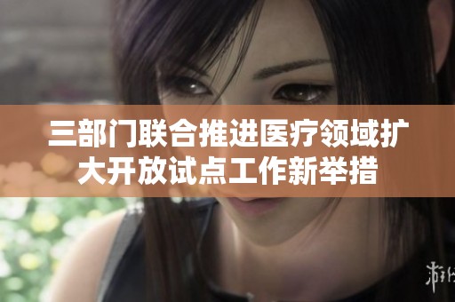 三部门联合推进医疗领域扩大开放试点工作新举措