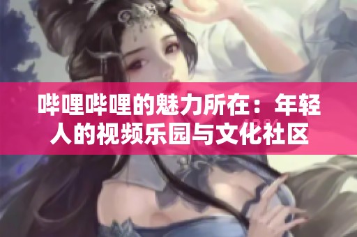 哔哩哔哩的魅力所在：年轻人的视频乐园与文化社区