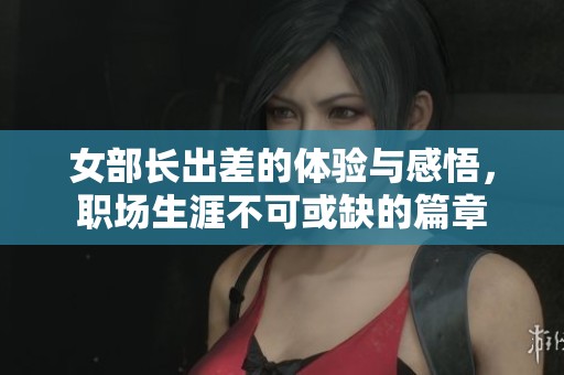女部长出差的体验与感悟，职场生涯不可或缺的篇章