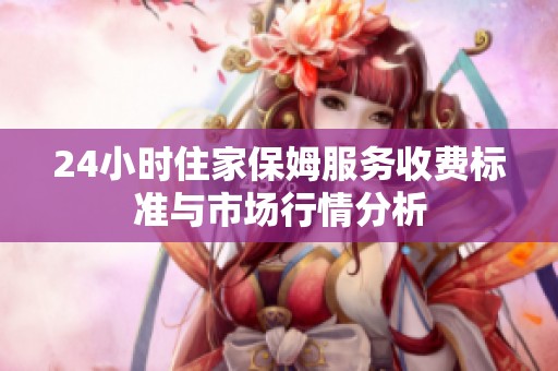 24小时住家保姆服务收费标准与市场行情分析