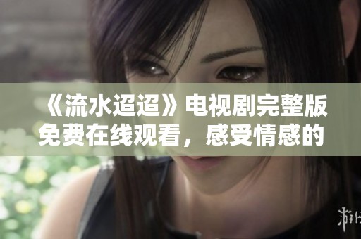 《流水迢迢》电视剧完整版免费在线观看，感受情感的深度与细腻