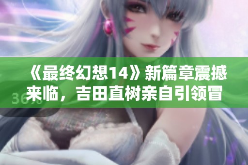 《最终幻想14》新篇章震撼来临，吉田直树亲自引领冒险旅程