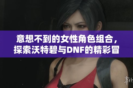 意想不到的女性角色组合，探索沃特碧与DNF的精彩冒险之旅