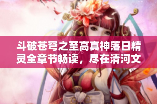 斗破苍穹之至高真神落日精灵全章节畅读，尽在清河文学网
