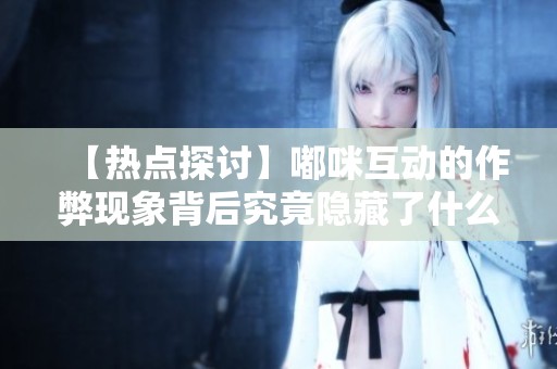 【热点探讨】嘟咪互动的作弊现象背后究竟隐藏了什么秘密