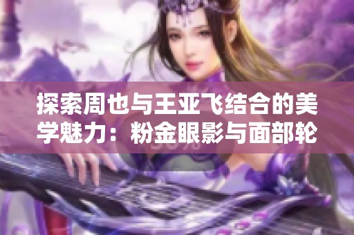 探索周也与王亚飞结合的美学魅力：粉金眼影与面部轮廓的完美搭配