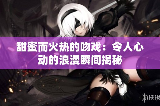 甜蜜而火热的吻戏：令人心动的浪漫瞬间揭秘
