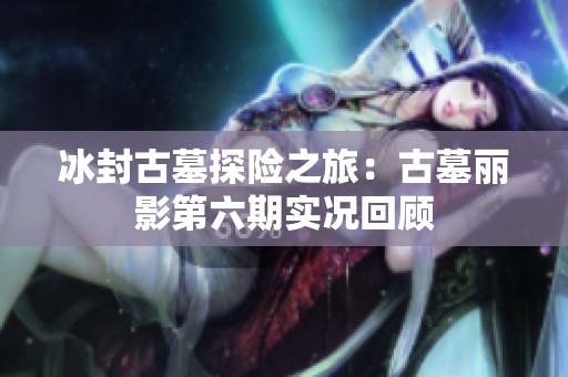 冰封古墓探险之旅：古墓丽影第六期实况回顾