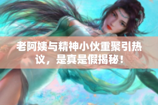 老阿姨与精神小伙重聚引热议，是真是假揭秘！